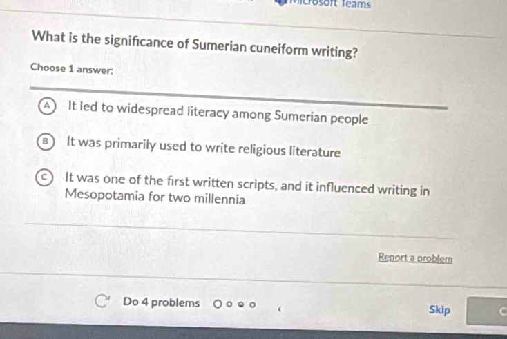 crosoft Teams
What is the significance of Sumerian cuneiform writing?
Choose 1 answer:
a It led to widespread literacy among Sumerian people
B It was primarily used to write religious literature
C It was one of the first written scripts, and it influenced writing in
Mesopotamia for two millennia
Report a problem
Do 4 problems Skip