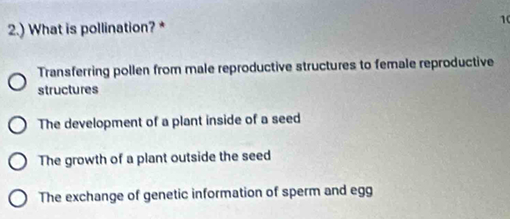 2.) What is pollination? * 1
Transferring pollen from male reproductive structures to female reproductive
structures
The development of a plant inside of a seed
The growth of a plant outside the seed
The exchange of genetic information of sperm and egg