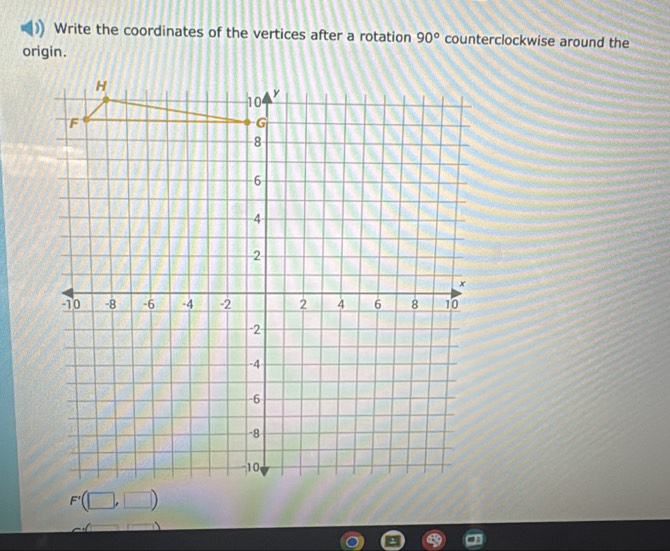 Write the coordinates of the vertices after a rotation 90° counterclockwise around the 
origin.
H
10
y
F
G
8
6
4
2
x
-10 -8 -6 -4 -2 2 4 6 8 10
-2
-4
-6
-8
10
F'(□ ,□ )