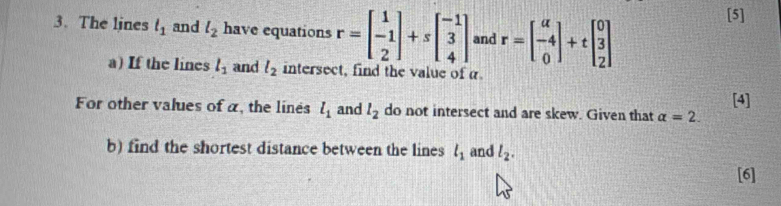 The lines l_1 and l_2 have equations r=beginbmatrix 1 -1 2endbmatrix +sbeginbmatrix -1 3 4endbmatrix and r=beginbmatrix a -4 0endbmatrix +tbeginbmatrix 0 3 2endbmatrix
[5] 
a) If the lines l_1 and l_2 intersect, find the value of α
For other values of a, the lines l_1 and l_2 do not intersect and are skew. Given that alpha =2. [4] 
b) find the shortest distance between the lines l_1 and l_2. 
[6]