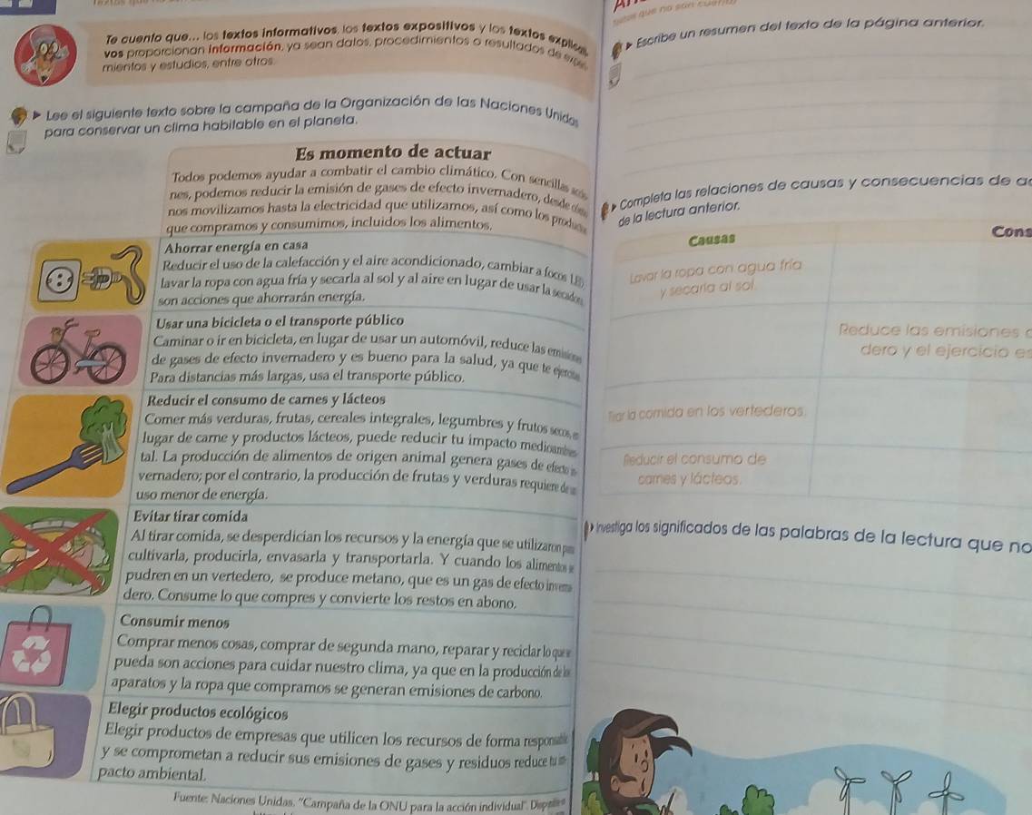 que no san cuu 
Te cuento que.. los textos informativos los textos expositivos y los textos explic
mientos y estudios, entre otros. Escribe un resumen del texto de la página anterior.
vos proporcionan Información, ya sean datos, procedimientos o resultados de se
_
_
_
_
Lee el siguiente texto sobre la campaña de la Organización de las Naciones Unide_
para conservar un clima habitable en el planeta.
Es momento de actuar_
Todos podemos ayudar a combatir el cambio climático. Con sencillas as
nes, podemos reducir la emisión de gases de efecto invernadero, dede  Completa las relaciones de causas y consecuencias de al
nos movilizamos hasta la electricidad que utilizamos, así como los prode
que compramos y consumimos, incluidos los alimentos,ns
Ahorrar energía en casa
t Reducir el uso de la calefacción y el aire acondicionado, cambiar a fos 
lavar la ropa con agua fría y secarla al sol y al aire en lugar de usar la secade
son acciones que ahorrarán energía.
Usar una bicicleta o el transporte públicos 
Caminar o ir en bicicleta, en lugar de usar un automóvil, reduce las emsme
de gases de efecto invernadero y es bueno para la salud, ya que te eetta
Para distancias más largas, usa el transporte público.
Reducir el consumo de carnes y lácteos
Comer más verduras, frutas, cereales integrales, legumbres y frutos seos e
lugar de carne y productos lácteos, puede reducir tu impacto medioambe
tal. La producción de alimentos de origen animal genera gases de efet 
vernadero; por el contrario, la producción de frutas y verduras requiere de
uso menor de energía.
Evitar tirar comida _( » investiga los significados de las palabras de la lectura que no
Al tirar comida, se desperdician los recursos y la energía que se utilizaron p
cultivarla, producirla, envasarla y transportarla. Y cuando los aliments s_
pudren en un vertedero, se produce metano, que es un gas de efecto inves
dero. Consume lo que compres y convierte los restos en abono._
Consumir menos
Comprar menos cosas, comprar de segunda mano, reparar y reciclar lo que
pueda son acciones para cuidar nuestro clima, ya que en la producción de la
_
aparatos y la ropa que compramos se generan emisiones de carbono.
Elegir productos ecológicos
_
Elegir productos de empresas que utilicen los recursos de forma responsabe
y se comprometan a reducir sus emisiones de gases y residuos reduce t #
pacto ambiental.
Fuente: Naciones Unidas. ''Campaña de la ONU para la acción individual' Dest