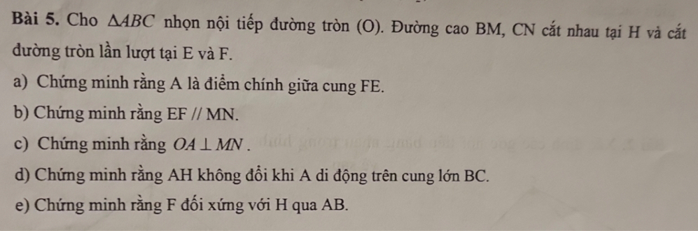 Cho △ ABC nhọn nội tiếp đường tròn (O). Đường cao BM, CN cắt nhau tại H và cắt 
đường tròn lần lượt tại E và F. 
a) Chứng minh rằng A là điểm chính giữa cung FE. 
b) Chứng minh rằng EF//MN. 
c) Chứng minh rằng OA⊥ MN. 
d) Chứng minh rằng AH không đổi khi A di động trên cung lớn BC. 
e) Chứng minh rằng F đối xứng với H qua AB.