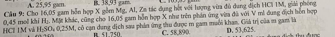 A. 25, 95 gam. B. 38, 93 gam.
Câu 9: Cho 16,05 gam hỗn hợp X gồm Mg, Al, Zn tác dụng hết với lượng vừa đủ dung dịch HCl 1M, giải phóng
0,45 mol khí H₂. Mặt khác, cũng cho 16,05 gam hỗn hợp X như trên phản ứng vừa đủ với V ml dung dịch hỗn hợp
HCl 1M và H_2SO_40,25M I, cô cạn dung dịch sau phản ứng thu được m gam muối khan. Giá trị của m gam là
B. 51.750. C. 58,890. D. 53,625.