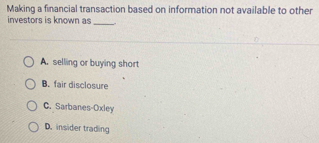 Making a financial transaction based on information not available to other
investors is known as _.
A. selling or buying short
B. fair disclosure
C. Sarbanes-Oxley
D. insider trading