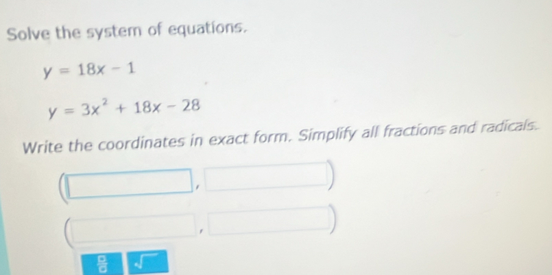 Solve the system of equations.
y=18x-1
y=3x^2+18x-28
Write the coordinates in exact form. Simplify all fractions and radicals. 
, 
 □ /□  