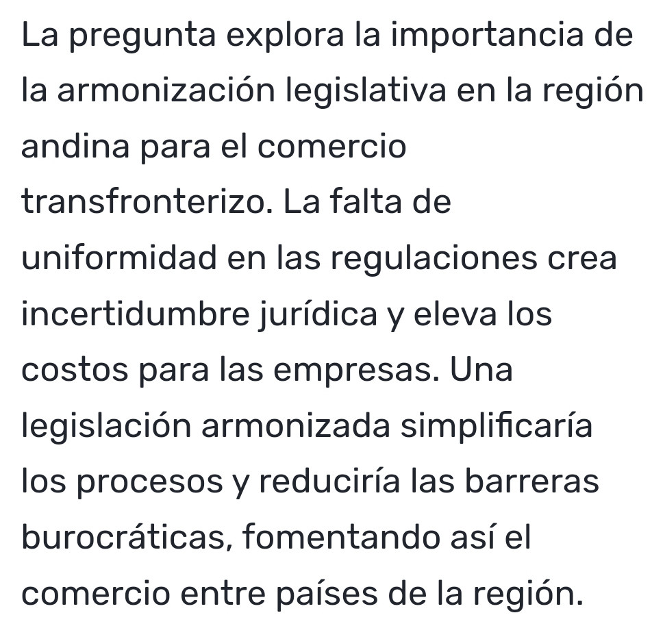 La pregunta explora la importancia de 
la armonización legislativa en la región 
andina para el comercio 
transfronterizo. La falta de 
uniformidad en las regulaciones crea 
incertidumbre jurídica y eleva los 
costos para las empresas. Una 
legislación armonizada simplificaría 
los procesos y reduciría las barreras 
burocráticas, fomentando así el 
comercio entre países de la región.