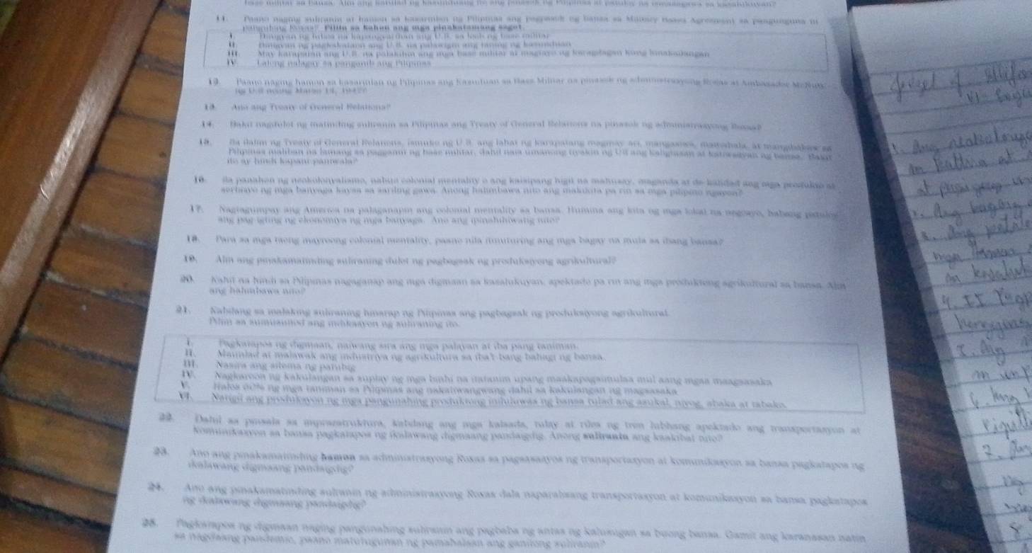 Paano naging subranin at hanon sa baxarmion ns Pilinmas ang pegresck og bansa sa Manacy neasa Agresuent sa pasgunguna no
Palpilng Koss Pillte ss Kahen ang oga pinakstaniung saget
Dngvin n papeslatann ang U.8. ws palcigm ang taning ng hosduan
H. May karapsan ang U.B na palisihm ang mga base miltar at maguare og keraplagan kong linakalangan
Lleng nalaeu ea panganib ang Plpias
19. Paano naging hamon sa kasarinian ng Pilpinas ang Kasuduan as Bass Milnar ns pinassk ng schamstraayoing Rlas at Ambasadae McNa 
18.  Ano ang Treary of General Relationa?
14: Baki nagifulot ng matiniding sulranin sa Pilipias ang Treaty of General Belations na piasok ng adounistrasyong Baaat
18, Ba daim ng Treaty of General Relations, ismuseng U 3, ang lahat ng karapatang megmay ani, mangasows, matedala, at mangbakew ga
rahpmas maltan na lamang as paggann ng base nuhtar, dahd nai umanong tyakinng Ud ang kalgasan at katweavan ag tame. Bay
ito ay hind lepant panneala?"
10. la panahen ng neokolonvalismo, nabuto colonial mentality o ang kaisipang highl na mahnsay, maganda at de kalidad ang oga prosulio at
serbive ng mga banvaga kaysa sa sarling gawa. Anong halimbawa nnto ang makuota pa rin sa mga pilipino agayea?
17. Nagtagumpay ang America na palaganapm ang colonal mentality sa bansa. Humna ang lota og mga lokal na negoayo, habang patales
ang par igting ng clonomiva ng mga banyaga. Ane ang ipinshihowang ne?
18. Para sa mga taong mayroong colonial mentality, paane nila imituring ang mga bagay na mula sa iang bansa?
10. Alm ang piakamannding suliraning dulet ng pagbageak ng produkaiyong agrikultural?
s Nahi na hind sa Pilipnas nagaganap ang mga digmaan aa kasalukuyan, apektade pa rn ang mga produktong agrikultural sa bansa. Alm
n g  h  a hbaw a  n  n   
21.  Nabilang sa malaking suliraning hmarap ng Pilpimas ang pagbagsak ng produksiyong agrikultural.
Plm aa aumuaunsd ang mdikaaven ng aulraning io
I   Pagkatapos ng dhgmaan, naiwang sira ang inga palayan at tha pang taniman.
H. Mannlad at malawak ang indusiriva ng agrikultura sa iba't-bang balaging bansa.
I. Nasira ang sltema ng parubig
D. Nagkaroon ng kakujangan sa suplay ng mga binhi na itatanim upang maakapagaimulaa mul aang mgaa maagsasaka
Halos dofe ng mga tanman sa Pipsnas ang nakalowangwang dahil sa kakuiangan ng magsasaka
V. _ Narigi ang pisstuloyon ng iga pangunahing prstuktong inhilowas ng bansa tulad ang azukal, nivog, abaka at tabaks.
. Dalul as pusala sa imprazatruktura, kabdang ang mga kalsada, tulay at rilea ng tron lubhang apektado ang transportasyon at
Komunkaivon aa bansa pagkatpos ng falawang digmaang pandaigdig. Anong walkraada ang kaakibat nno?
28. Ano ang pinakamaiosting bamon sa administrasyong Roxas sa pagsasaayos ng transportasyon at komnikoayon sa bansa pagkatapos ng
dalawang digmaang pandaigg?
.  Ano ang pinakamatinding aultanin ng administraxyong Roxas dala naparalsang transportasyon at komunikssyon sa bansa pagkatapos
ng dalowang digmang pandaighg?
98.   Pagkarapos ng digmaan naging pangunahing sulranin ang pagbaba ng antas ng kalusugan sa bưong bansa. Gamit ang karanasan natin
sa nagdaang paisdemic, paano matutugunan ng pamabalaan ang gantiong sulirani?