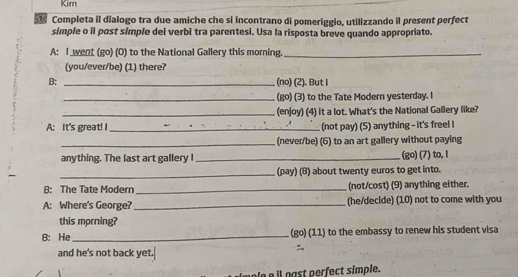 Kim 
Completa il dialogo tra due amiche che si incontrano di pomeriggio, utilizzando il present perfect 
simple o il past simple dei verbi tra parentesi. Usa la risposta breve quando appropriato. 
A: I went (go) (0) to the National Gallery this morning._ 
(you/ever/be) (1) there? 
B: _(no) (2). But I 
_(go) (3) to the Tate Modern yesterday. I 
_(enjoy) (4) it a lot. What's the National Gallery like? 
A: It's great! I _(not pay) (5) anything - it's free! I 
_(never/be) (6) to an art gallery without paying 
anything. The last art gallery I _(go) (7) to, I 
_(pay) (8) about twenty euros to get into. 
B: The Tate Modern _(not/cost) (9) anything either. 
A: Where's George? _(he/decide) (10) not to come with you 
this morning? 
B: He _(go) (11) to the embassy to renew his student visa 
and he's not back yet. 
nast perfect simple.