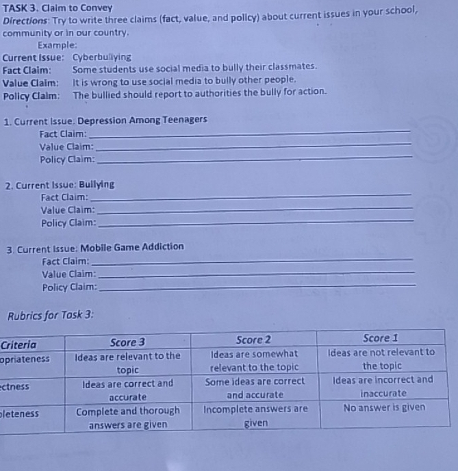 TASK 3. Claim to Convey 
Directions: Try to write three claims (fact, value, and policy) about current issues in your school, 
community or in our country. 
Example: 
Current Issue: Cyberbuliying 
Fact Claim: Some students use social media to bully their classmates. 
Value Claim: It is wrong to use social media to bully other people. 
Policy Clalm: The bullied should report to authorities the bully for action. 
_ 
1. Current Issue. Depression Among Teenagers 
Fact Claim: 
_ 
Value Claim: 
_ 
Policy Claim: 
_ 
2. Current Issue: Bullying 
_ 
Fact Claim: 
Value Claim: 
Policy Claim: 
_ 
_ 
3. Current Issue: Mobile Game Addiction 
Fact Claim: 
_ 
Value Claim:_ 
Policy Claim: 
Rubrics for Tosk 3: 
C 
op 
c 
l