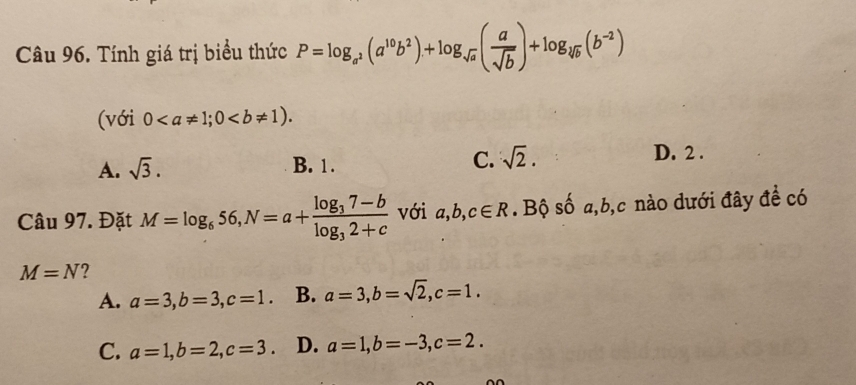 Tính giá trị biểu thức P=log _a^2(a^(10)b^2)+log _sqrt(a)( a/sqrt(b) )+log _sqrt[10](b)(b^(-2))
(với 0; 0.
A. sqrt(3). B. 1. C. sqrt(2).
D. 2.
Câu 97. Đặt M=log _656, N=a+frac log _37-blog _32+c với a, b, c∈ R. Bộ số a, b, c nào dưới đây đề có
M=N ?
A. a=3, b=3, c=1. B. a=3, b=sqrt(2), c=1.
C. a=1, b=2, c=3. D. a=1, b=-3, c=2.