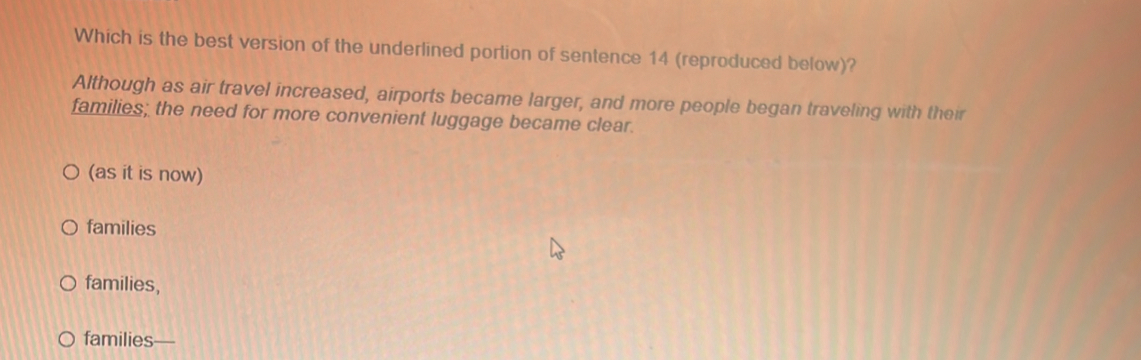 Which is the best version of the underlined portion of sentence 14 (reproduced below)?
Although as air travel increased, airports became larger, and more people began traveling with their
families; the need for more convenient luggage became clear.
(as it is now)
families
families,
families—