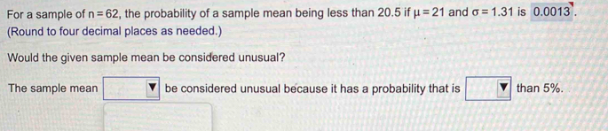 For a sample of n=62 , the probability of a sample mean being less than 20.5 if mu =21 and sigma =1.31 is 0.0013. 
(Round to four decimal places as needed.) 
Would the given sample mean be considered unusual? 
The sample mean be considered unusual because it has a probability that is than 5%.