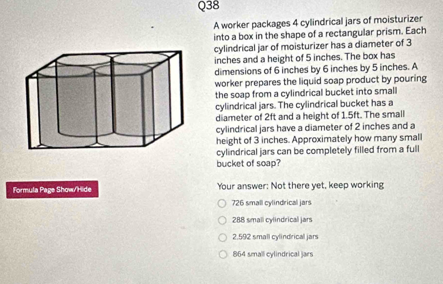 A worker packages 4 cylindrical jars of moisturizer
into a box in the shape of a rectangular prism. Each
cylindrical jar of moisturizer has a diameter of 3
inches and a height of 5 inches. The box has
dimensions of 6 inches by 6 inches by 5 inches. A
worker prepares the liquid soap product by pouring
the soap from a cylindrical bucket into small
cylindrical jars. The cylindrical bucket has a
diameter of 2ft and a height of 1.5ft. The small
cylindrical jars have a diameter of 2 inches and a
height of 3 inches. Approximately how many small
cylindrical jars can be completely filled from a full
bucket of soap?
Formula Page Show/Hide Your answer: Not there yet, keep working
726 small cylindrical jars
288 small cylindrical jars
2,592 small cylindrical jars
864 small cylindrical jars