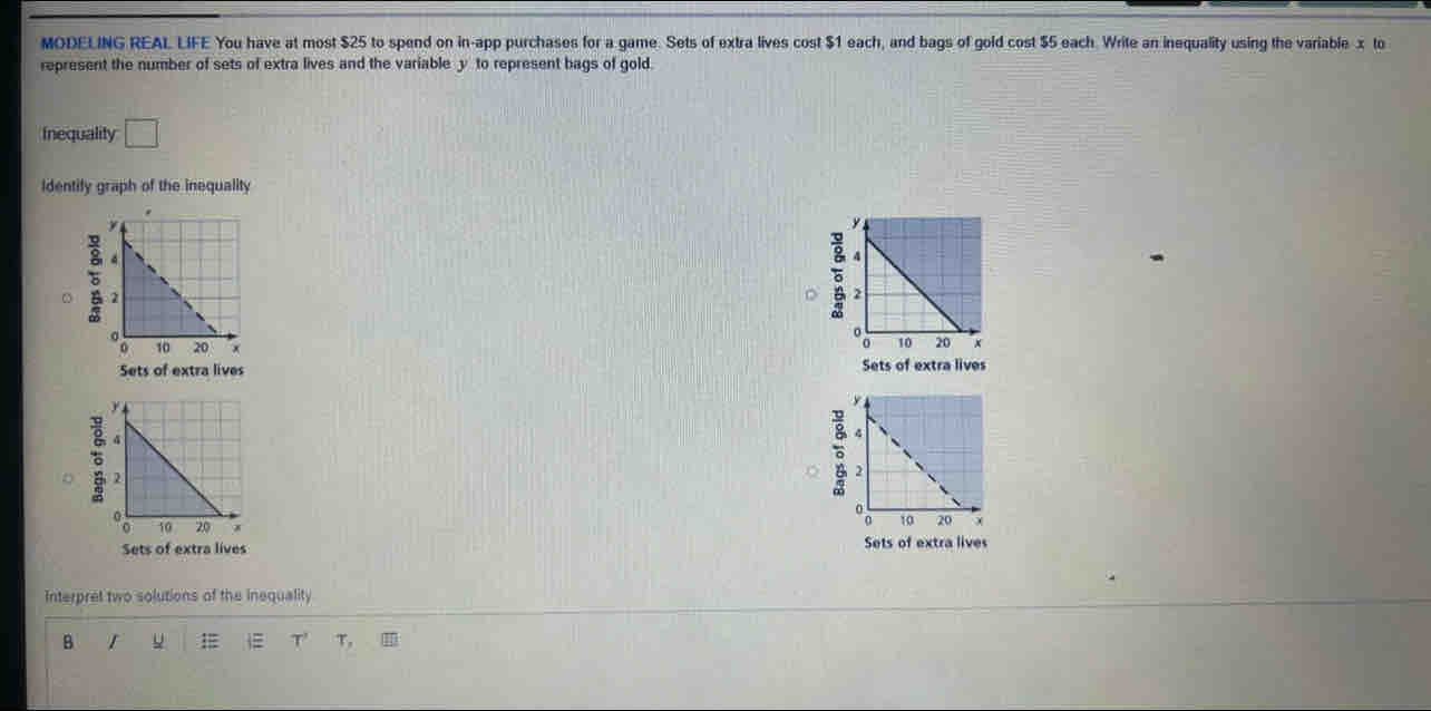 MODELING REAL LIFE You have at most $25 to spend on in-app purchases for a game. Sets of extra lives cost $1 each, and bags of gold cost $5 each. Write an inequality using the variable x to
represent the number of sets of extra lives and the variable y to represent bags of gold.
Inequality □ 
Identify graph of the inequality
。
Sets of extra lives Sets of extra lives
8
:
Sets of extra lives Sets of extra lives
Interpret two solutions of the inequality
B r
lambda τ, I