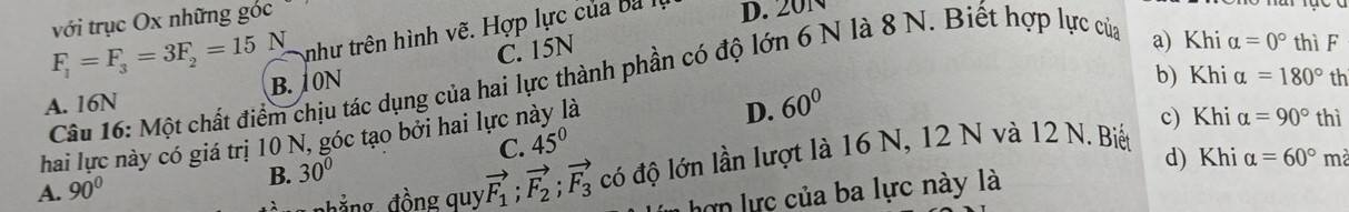 với trục Ox những góc
F_1=F_3=3F_2=15N như trên hình vẽ. Hợp lực của ba l D. 20N
C. 15N
b) Khi alpha =180° th
Câu 16: Một chất điểm chịu tác dụng của hai lực thành phần có độ lớn 6 N là 8 N. Biết hợp lực của
a) Khi alpha =0° thì F
A. 16N B. 10N
a
D. 60°
c) Khi alpha =90° thì
hai lực này có giá trị 10 N, góc tạo bởi hai lực n C. 45°
d) Khi
A. 90°
n hẳng, đồng quy vector F_1; vector F_2; vector F_3 có độ lớn lần lượt là 16 N, 12 N và 12 N. Biết
B. 30°
hợn lực của ba lực này là alpha =60° mà