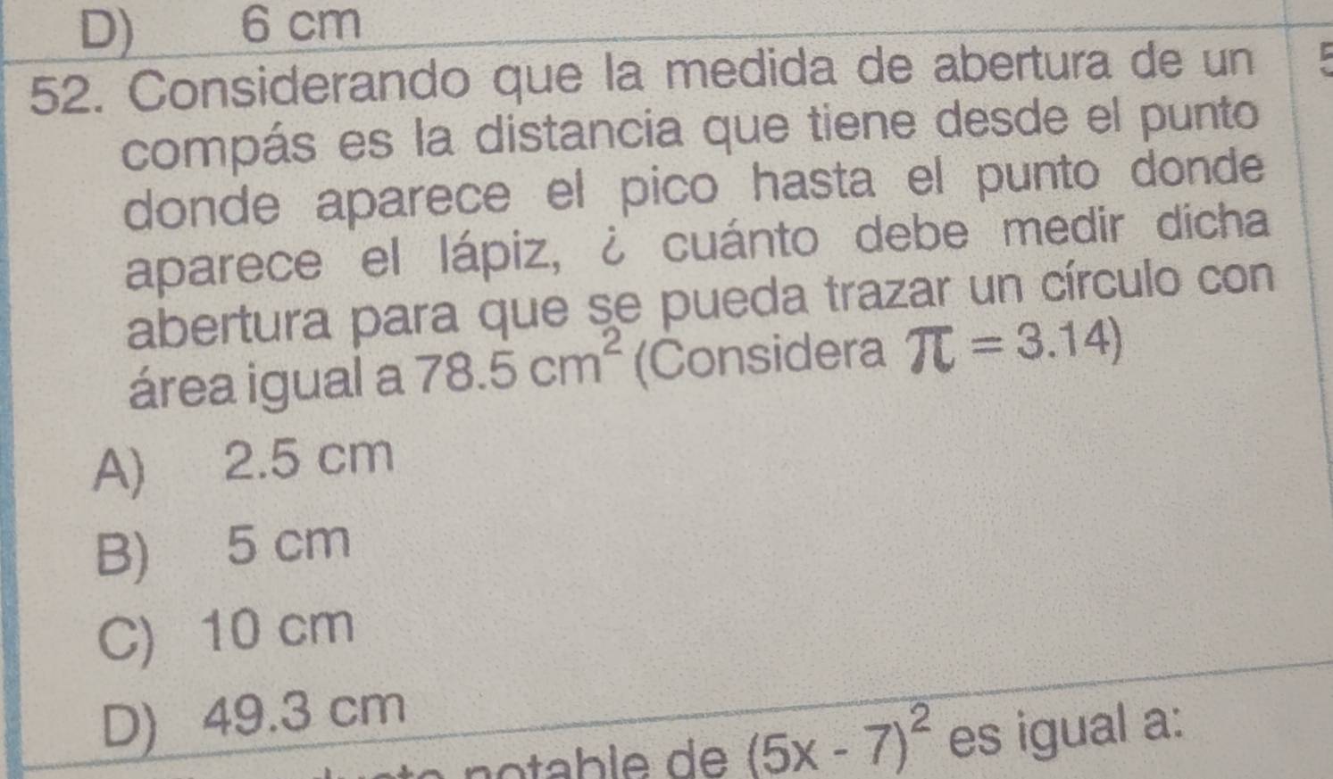 D) 6 cm
52. Considerando que la medida de abertura de un r
compás es la distancia que tiene desde el punto
donde aparece el pico hasta el punto donde
aparece el lápiz, ¿ cuánto debe medir dicha
abertura para que se pueda trazar un círculo con
área igual a 78.5cm^2 (Considera π =3.14)
A) 2.5 cm
B) 5 cm
C) 10 cm
D) 49.3 cm
(5x-7)^2 es igual a: