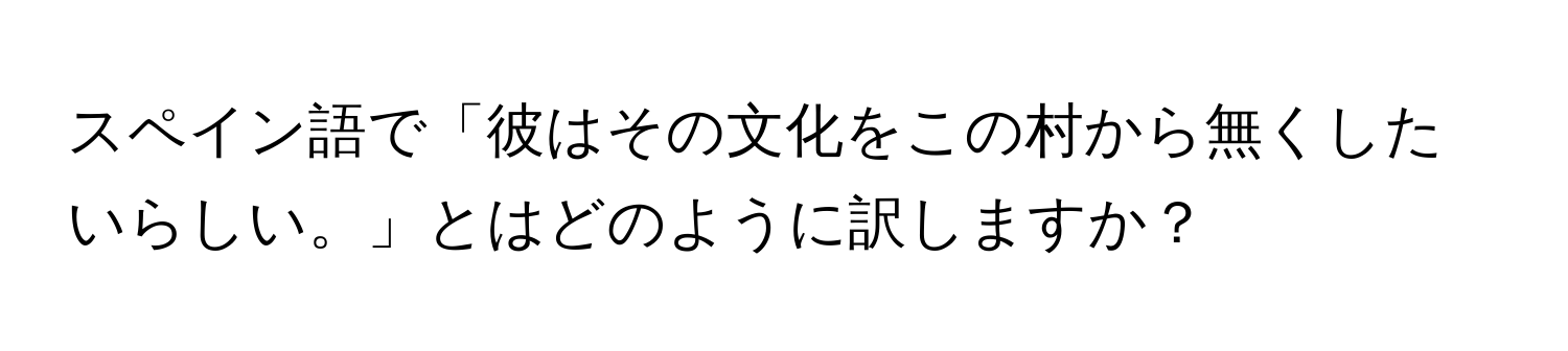 スペイン語で「彼はその文化をこの村から無くしたいらしい。」とはどのように訳しますか？