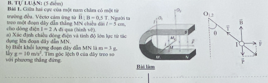 Tự LUẠN: (5 điểm)
Bài 1. Giữa hai cực của một nam châm có một từ O_1. 2
trường đều. Véctơ cảm ứng từ vector B;B=0.5T Người ta
treo một đoạn dây dẫn thắng MN chiều dài l=5cm,
overline B
ī
cho dòng điện I=2 A đi qua (hình vẽ).θ
a) Xác định chiều dòng điện và tính độ lớn lực tử tác
dụng lên đoạn dây dẫn MN.F
b) Biết khối lượng đoạn dây dẫn MN là m=3g,
1
lây g=10m/s^2 Tìm góc lệch θ của dây treo so
với phương thăng đứng.
é