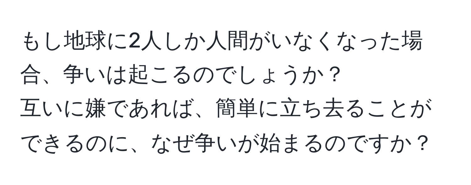 もし地球に2人しか人間がいなくなった場合、争いは起こるのでしょうか？  
互いに嫌であれば、簡単に立ち去ることができるのに、なぜ争いが始まるのですか？