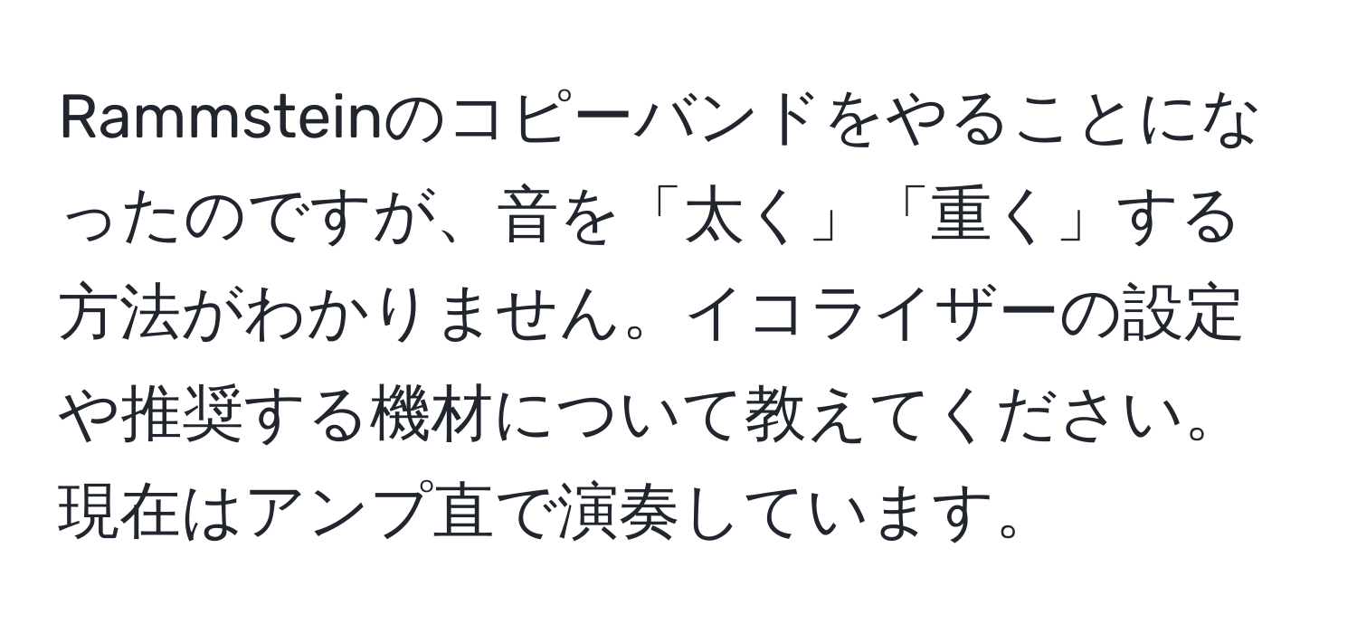 Rammsteinのコピーバンドをやることになったのですが、音を「太く」「重く」する方法がわかりません。イコライザーの設定や推奨する機材について教えてください。現在はアンプ直で演奏しています。