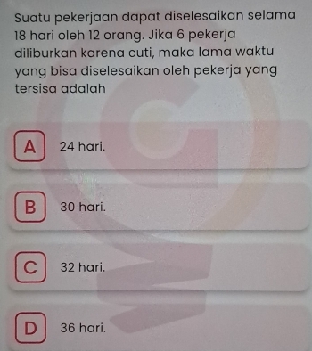 Suatu pekerjaan dapat diselesaikan selama
18 hari oleh 12 orang. Jika 6 pekerja
diliburkan karena cuti, maka lama waktu
yang bisa diselesaikan oleh pekerja yang
tersisa adalah
A 24 hari.
B 30 hari.
C 32 hari.
D 36 hari.