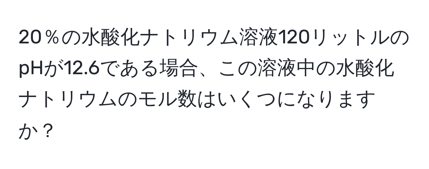 20％の水酸化ナトリウム溶液120リットルのpHが12.6である場合、この溶液中の水酸化ナトリウムのモル数はいくつになりますか？