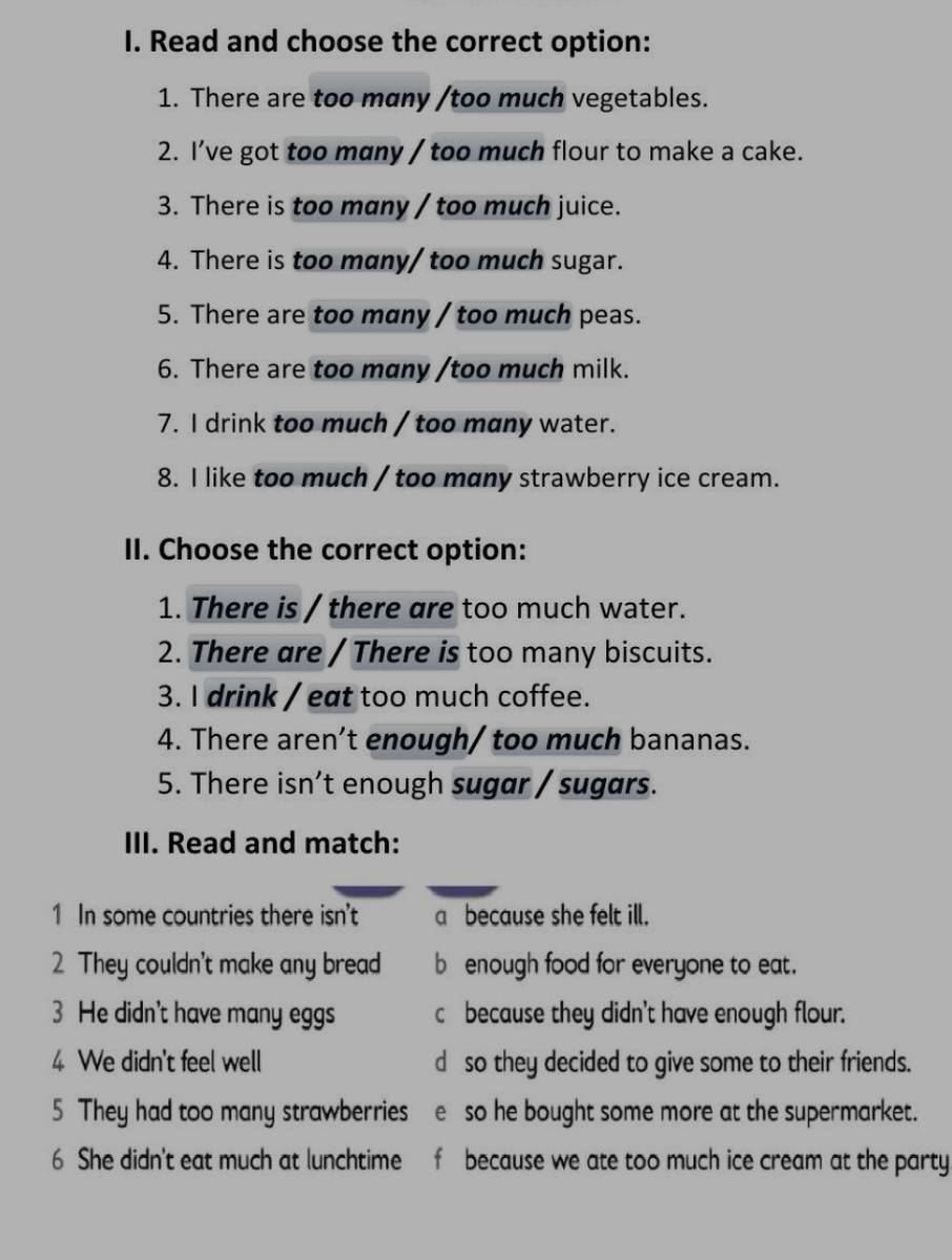 Read and choose the correct option: 
1. There are too many /too much vegetables. 
2. I’ve got too mɑny / too much flour to make a cake. 
3. There is too many / too much juice. 
4. There is too many/ too much sugar. 
5. There are too many / too much peas. 
6. There are too many /too much milk. 
7. I drink too much / too many water. 
8. I like too much / too many strawberry ice cream. 
II. Choose the correct option: 
1. There is / there are too much water. 
2. There are / There is too many biscuits. 
3. I drink / eat too much coffee. 
4. There aren’t enough/ too much bananas. 
5. There isn’t enough sugar / sugars. 
III. Read and match: 
1 In some countries there isn't a because she felt ill. 
2 They couldn't make any bread b enough food for everyone to eat. 
3 He didn't have many eggs c because they didn't have enough flour. 
4 We didn't feel well d so they decided to give some to their friends. 
5 They had too many strawberries e so he bought some more at the supermarket. 
6 She didn't eat much at lunchtime f because we ate too much ice cream at the party