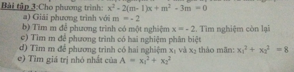 Bài tập 3:Cho phương trình: x^2-2(m-1)x+m^2-3m=0
a) Giải phương trình với m=-2
b) Tìm m để phương trình có một nghiệm x=-2. Tìm nghiệm còn lại 
c) Tìm m để phương trình có hai nghiệm phân biệt 
d) Tìm m để phương trình có hai nghiệm X_1 và X_2 thảo mãn: x_1^2+x_2^2=8
e) Tìm giá trị nhỏ nhất của A=x_1^2+x_2^2