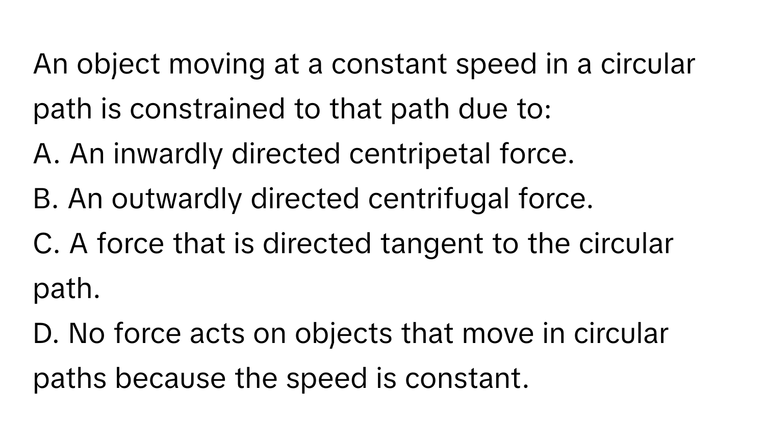 An object moving at a constant speed in a circular path is constrained to that path due to:

A. An inwardly directed centripetal force.
B. An outwardly directed centrifugal force.
C. A force that is directed tangent to the circular path.
D. No force acts on objects that move in circular paths because the speed is constant.