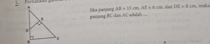 Perhatikán gán 
, dan DE=8cm , maka 
Jika panjang AB=15cm, AE=6cm
panjang BC dan AC adalah .... 
A