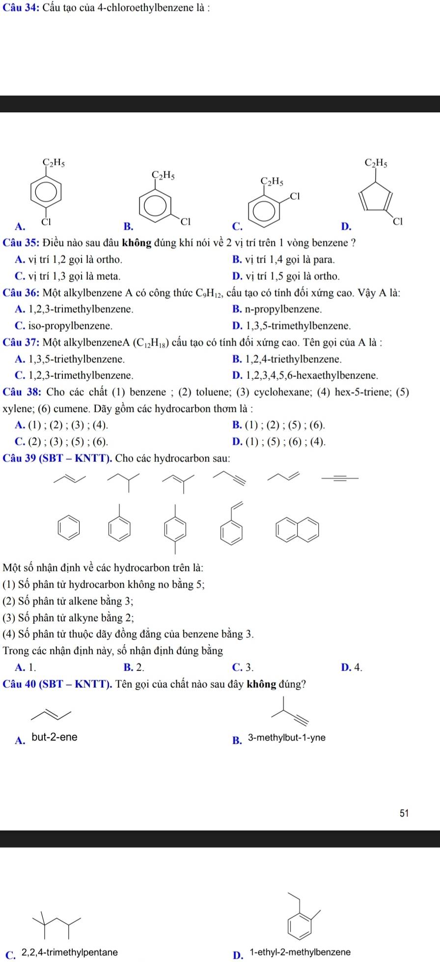 Cầu 34: Cầu tạo của 4-chloroethylbenzene là :
C_2H_5
C_2H_5
C_2H_5
C_2H_5
CI
A. Cl
B. Cl C. D. Cl
Câu 35: Điều nào sau đâu không đúng khí nói về 2 vị trí trên 1 vòng benzene ?
A. vị trí 1,2 gọi là ortho B. vị trí 1,4 gọi là para.
C. vị trí 1,3 gọi là meta. D. vị trí 1,5 gọi là ortho.
Câu 36: Một alkylbenzene A có công thức C_9H_12, cấu tạo có tính đối xứng cao. Vậy A là:
A. 1,2,3-trimethylbenzene. B. n-propylbenzene.
C. iso-propylbenzene. D. 1,3,5-trimethylbenzene.
Câu 37: Một alkylbenzene A(C_12H_18) cấu tạo có tính đối xứng cao. Tên gọi của A là :
A. 1,3,5-triethylbenzene. B. 1,2,4-triethylbenzene.
C. 1,2,3-trimethylbenzene. D. 1,2,3,4,5,6-hexaethylbenzene.
Câu 38: Cho các chất (1) benzene ; (2) toluene; (3) cyclohexane; (4) hex-5-triene; (5)
xylene; (6) cumene. Dãy gồm các hydrocarbon thơm là :
A. (1);(2);(3);(4 B. (1);(2);(5);(6).
C. (2);(3);(5);(6) D. (1);(5);(6);(4).
Câu 39 (SBT - KNTT). Cho các hydrocarbon sau:
Một số nhận định về các hydrocarbon trên là:
(1) Số phân tử hydrocarbon không no bằng 5;
(2) Số phân tử alkene bằng 3;
(3) Số phân tử alkyne bằng 2;
(4) Số phân tử thuộc dãy đồng đẳng của benzene bằng 3.
Trong các nhận định này, số nhận định đúng bằng
A. 1. B. 2. C. 3. D. 4.
Câu 40 (SBT - KNTT). Tên gọi của chất nào sau đây không đúng?
A. but-2-ene B. 3-methylbut-1-yne
51
C. 2,2,4-trimethylpentane D. 1-ethyl-2-methylbenzene