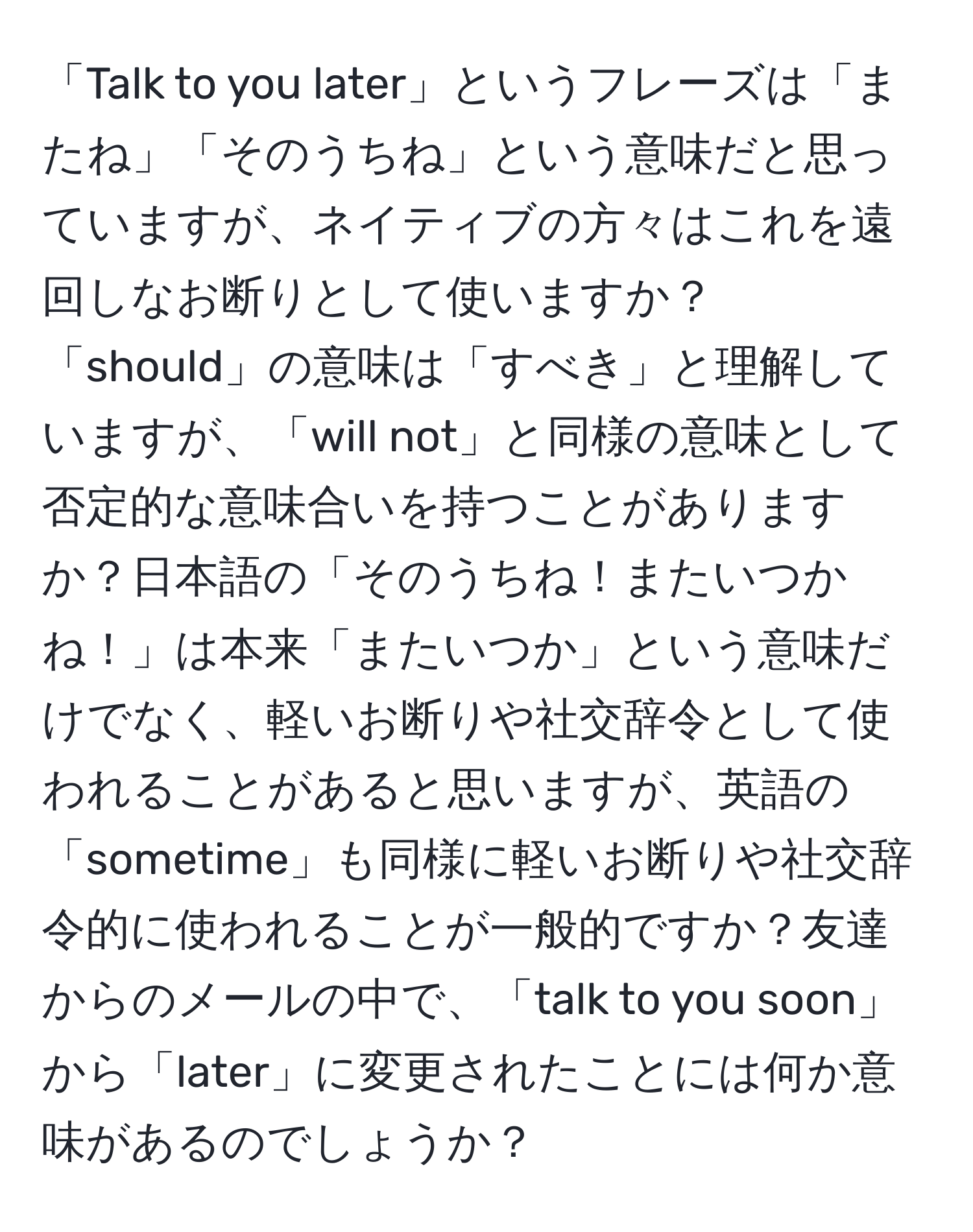 「Talk to you later」というフレーズは「またね」「そのうちね」という意味だと思っていますが、ネイティブの方々はこれを遠回しなお断りとして使いますか？「should」の意味は「すべき」と理解していますが、「will not」と同様の意味として否定的な意味合いを持つことがありますか？日本語の「そのうちね！またいつかね！」は本来「またいつか」という意味だけでなく、軽いお断りや社交辞令として使われることがあると思いますが、英語の「sometime」も同様に軽いお断りや社交辞令的に使われることが一般的ですか？友達からのメールの中で、「talk to you soon」から「later」に変更されたことには何か意味があるのでしょうか？