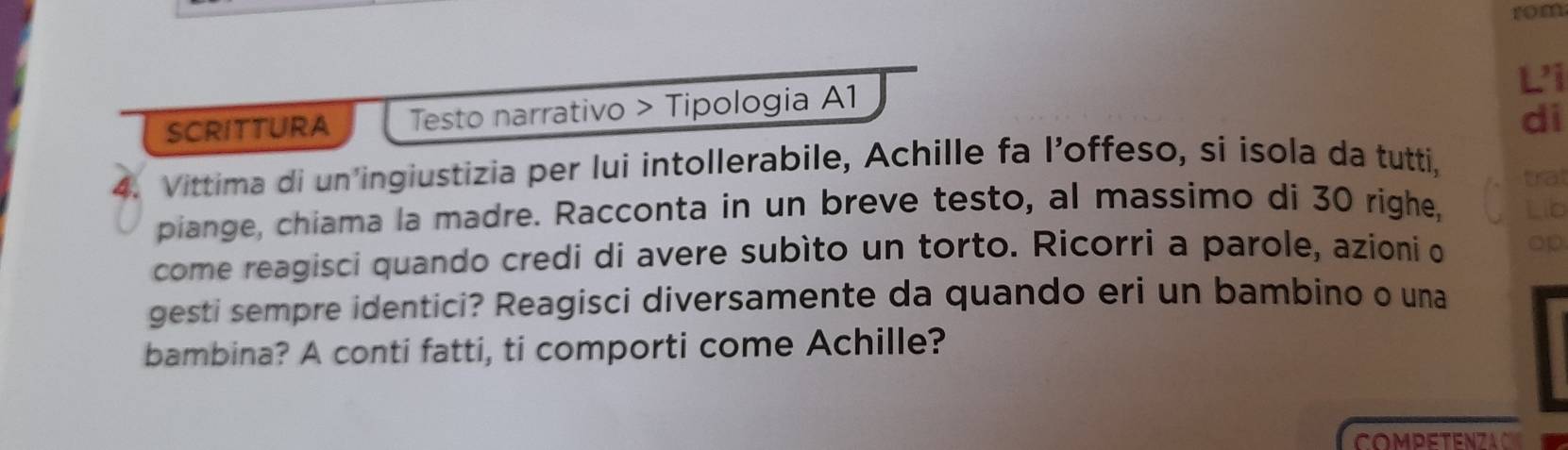 rom 
Li 
SCRITTURA Testo narrativo > Tipologia A1 
di 
4. Vittima di un'ingiustizia per lui intollerabile, Achille fa l’offeso, si isola da tutti, 
trat 
piange, chiama la madre. Racconta in un breve testo, al massimo di 30 righe, Lib 
come reagisci quando credi di avere subìto un torto. Ricorri a parole, azioni o op 
gesti sempre identici? Reagisci diversamente da quando eri un bambino o una 
bambina? A conti fatti, ti comporti come Achille? 
COMPETENZAC