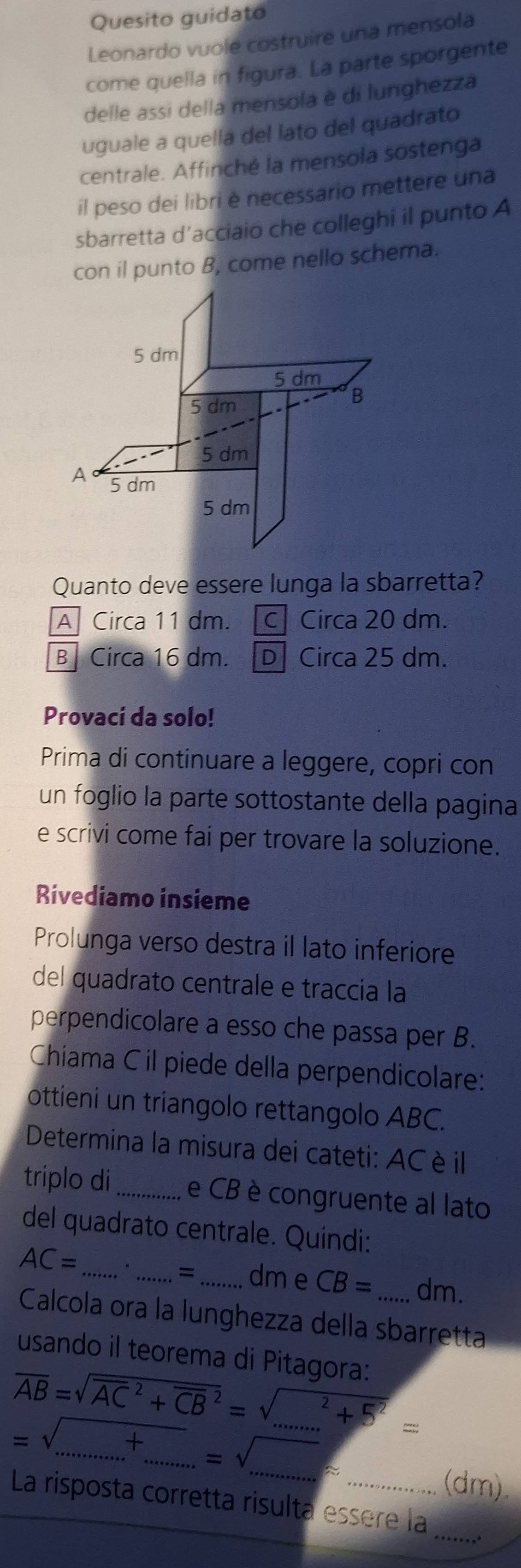 Quesito guidato
Leonardo vuole costruire una mensola
come quella in figura. La parte sporgente
delle assi della mensola è di lunghezza
uguale a quella del lato del quadrato
centrale. Affinché la mensola sostenga
il peso dei libri è necessario mettere una
sbarretta d’acciaio che colleghi il punto A
con il punto B, come nello schema.
5 dm
5 dm
5 dm
B
5 dm
A 5 dm
5 dm
Quanto deve essere lunga la sbarretta?
A Circa 11 dm. c Circa 20 dm.
B Circa 16 dm. D Circa 25 dm.
Provaci da solo!
Prima di continuare a leggere, copri con
un foglio la parte sottostante della pagina
e scrivi come fai per trovare la soluzione.
Rivediamo insieme
Prolunga verso destra il lato inferiore
del quadrato centrale e traccia la
perpendicolare a esso che passa per B.
Chíama C il piede della perpendicolare:
ottieni un triangolo rettangolo ABC.
Determina la misura dei cateti: AC è il
triplo di_ e CB è congruente al lato
del quadrato centrale. Quindi:
AC= _
_=_ dm e CB= dm.
Calcola ora la lunghezza della sbarretta
usando il teorema di Pitagora:
overline AB=sqrt (overline AC)^2+overline (CB)^2=sqrt (_ )^(..5^(2))=
=sqrt(....+.......)=sqrt(....) ___
(dm).
_
La risposta corretta risulta essère la