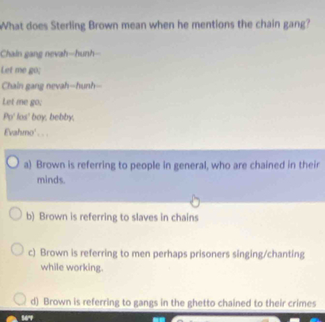 What does Sterling Brown mean when he mentions the chain gang?
Chain gang nevah-hunh--
Let me go;
Chain gang nevah--hunh--
Let me go;
Po' los' boy, bebby,
Evahmo' . . .
a) Brown is referring to people in general, who are chained in their
minds.
b) Brown is referring to slaves in chains
c) Brown is referring to men perhaps prisoners singing/chanting
while working.
d) Brown is referring to gangs in the ghetto chained to their crimes