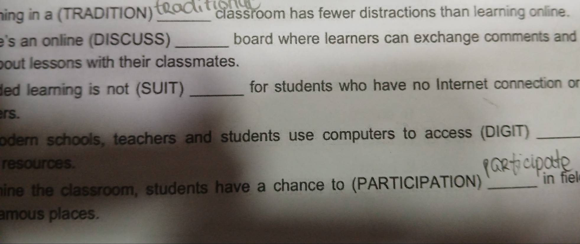 hing in a (TRADITION) _classroom has fewer distractions than learning online. 
e's an online (DISCUSS) _board where learners can exchange comments and 
bout lessons with their classmates. 
ded learning is not (SUIT) _ for students who have no Internet connection or 
rs. 
odern schools, teachers and students use computers to access (DIGIT)_ 
resources. 
mine the classroom, students have a chance to (PARTICIPATION) _in fiel 
amous places.