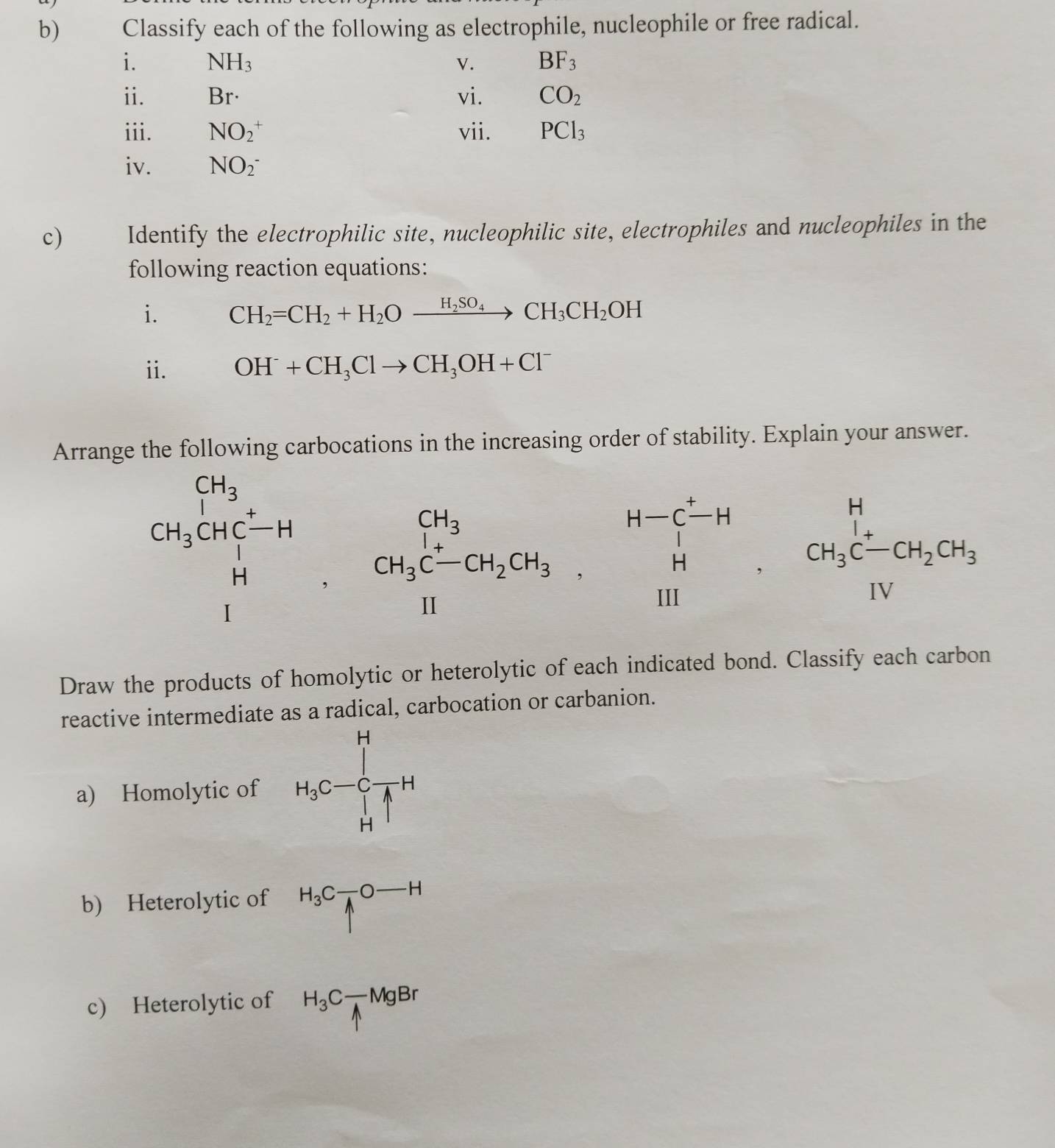 Classify each of the following as electrophile, nucleophile or free radical. 
i. NH_3 V. BF_3
ii. Br· vi. CO_2
iii. NO_2^(+ vii. PCl_3)
iv. NO(_2)^- 
c) Identify the electrophilic site, nucleophilic site, electrophiles and nucleophiles in the 
following reaction equations: 
i. CH_2=CH_2+H_2Oxrightarrow H_2SO_4CH_3CH_2OH
i. OH^-+CH_3Clto CH_3OH+Cl^-
Arrange the following carbocations in the increasing order of stability. Explain your answer.
beginarrayr CH_3 CH_3CHCT_3CHendarray , CH_3C-CH_2CH_3. H Hendarray , beginarrayr H-C^+H CH_3C-CH_2CH_3.H Hendarray ,C-CH_2H_2CH_3 Hendarray  
Draw the products of homolytic or heterolytic of each indicated bond. Classify each carbon 
reactive intermediate as a radical, carbocation or carbanion. 
a) Homolytic of H_3C-∈tlimits _H^(HH
b) Heterolytic of H_3)C_1^(-O-H
c) Heterolytic of H_3)C_1-MgBr