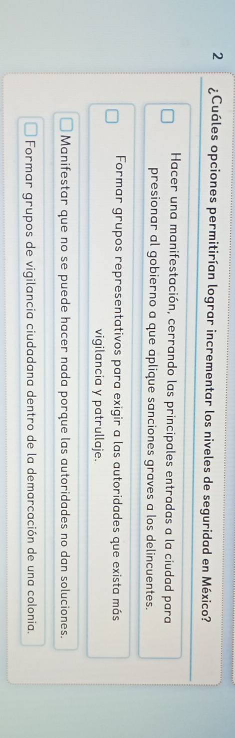 2 ¿Cuáles opciones permitirían lograr incrementar los niveles de seguridad en México?
Hacer una manifestación, cerrando las principales entradas a la ciudad para
presionar al gobierno a que aplique sanciones graves a los delincuentes.
Formar grupos representativos para exigir a las autoridades que exista más
vigilancia y patrullaje.
Manifestar que no se puede hacer nada porque las autoridades no dan soluciones.
Formar grupos de vigilancia ciudadana dentro de la demarcación de una colonia.