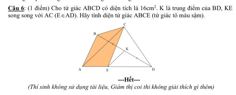 Cho tứ giác ABCD có diện tích là 16cm^2. K là trung điểm của BD, KE 
song song với AC(E∈ AD). Hãy tính diện tứ giác ABCE (tứ giác tô màu sậm). 
---Hết 
(Thí sinh không sử dụng tài liệu, Giám thị coi thi không giải thích gì thêm)