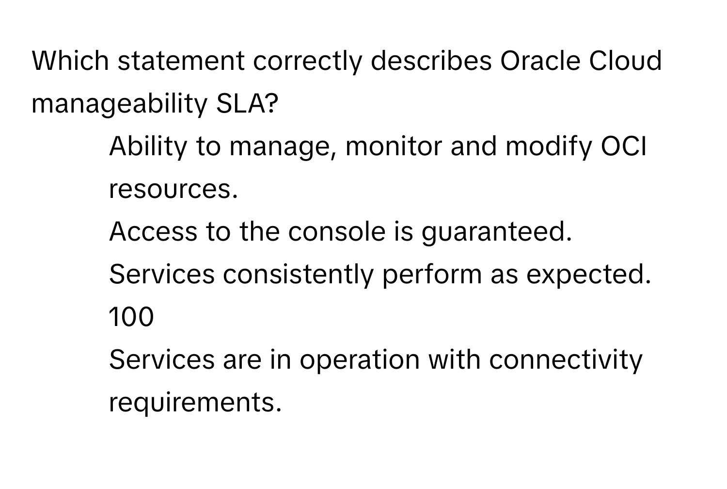 Which statement correctly describes Oracle Cloud manageability SLA?

1) Ability to manage, monitor and modify OCI resources. 
2) Access to the console is guaranteed. 
3) Services consistently perform as expected. 
4) 100 
5) Services are in operation with connectivity requirements.