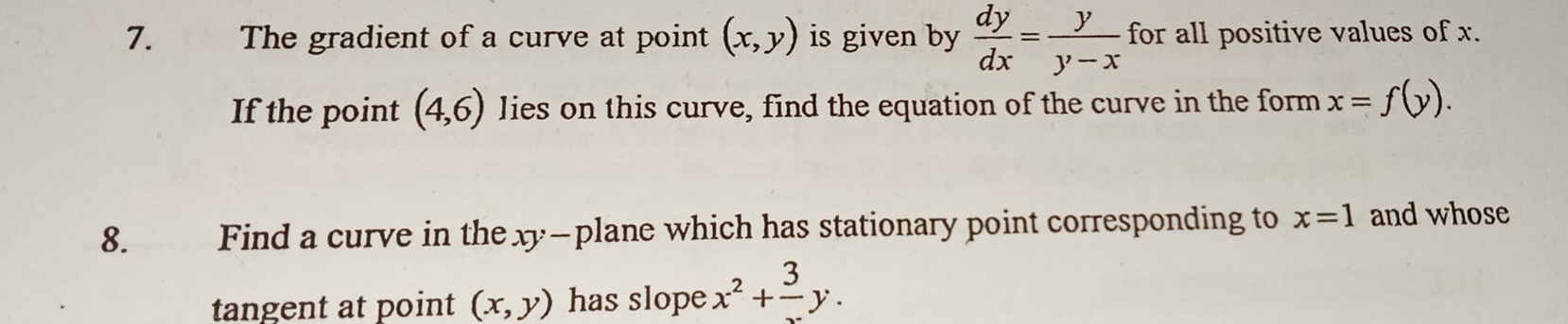 The gradient of a curve at point (x,y) is given by  dy/dx = y/y-x  for all positive values of x. 
If the point (4,6) lies on this curve, find the equation of the curve in the form x=f(y). 
8.£ Find a curve in the xy -plane which has stationary point corresponding to x=1 and whose 
tangent at point (x,y) has slope x^2+frac 3y.