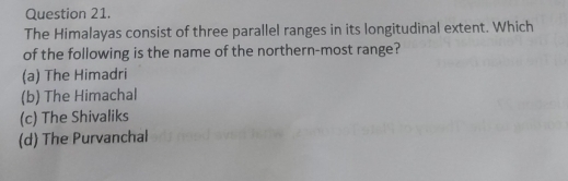 The Himalayas consist of three parallel ranges in its longitudinal extent. Which
of the following is the name of the northern-most range?
(a) The Himadri
(b) The Himachal
(c) The Shivaliks
(d) The Purvanchal