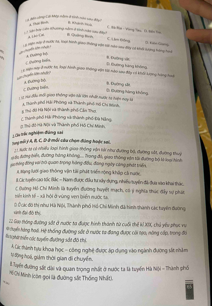 Bến công Cái Mép năm ở tỉnh nào sau đâvi
A. Thái Bình. B. Khánh Hoà.
C. Bà Rịa - Vũng Tàu. D. Bến Tre.
1.7. Sân bay Liên Khương nằm ở tỉnh não sau đây?
A. Lào Cai, B. Quảng Bình.
C. Lâm Đồng. D. Kiên Glang.
mc cận chuyển lớn nhất? 1.S. Hiện nay ở nước ta, loại hình giao thông vận tải nào sau đây có khối lượng hàng hoa
nh A. Đường bộ,
C. Đường biển,
B. Đường sắt.
D. Đường hàng không.
1.9. Hiện nay ở nước ta, loại hình giao thông vận tải nào sau đây có khối lượng hàng hoa
luân chuyển lớn nhất?
A. Đường bộ.
B. Đường sắt.
C. Đường biển.
D. Đường hàng không.
1.10. Hai đầu mối giao thông vận tải lớn nhất nước ta hiện nay là
A. Thành phố Hải Phòng và Thành phố Hồ Chí Minh.
B. Thủ đô Hà Nội và thành phố Cần Thơ,
C. Thành phố Hải Phòng và thành phố Đà Nẵng.
D. Thủ đô Hà Nội và Thành phố Hồ Chí Minh.
2. Câu trắc nghiệm đúng sai
Trong mỗi ý A, B, C, D ở mỗi câu chọn đúng hoặc sai.
2.1. Nước ta có nhiều loại hình giao thông vận tải như đường bộ, đường sắt, đường thuỷ
đội địa, đường biển, đường hàng không,... Trong đó, giao thông vận tải đường bộ là loại hình
giao thông đóng vai trò quan trọng hàng đầu, đang ngày càng phát triển.
A. Mạng lưới giao thông vận tải phát triển rộng khắp cả nước.
B. Các tuyến cao tốc Bắc − Nam được đầu tư xây dựng, nhiều tuyến đã đưa vào khai thác.
C. Đường Hồ Chí Minh là tuyến đường huyết mạch, có ý nghĩa thúc đẩy sự phát
triển kinh tế - xã hội ở vùng ven biển nước ta.
D. Ở các đô thị như Hà Nội, Thành phố Hồ Chí Minh đã hình thành các tuyển đường
vành đai đô thị.
22. Giao thông đường sắt ở nước ta được hình thành từ cuối thế kỉ XIX, chủ yếu phục vụ
vận chuyến hàng hoá. Hệ thống đường sắt ở nước ta đang được cải tạo, nâng cấp, trong đó
đầu tư phát triển các tuyến đường sắt đô thị.
A. Các thành tựu khoa học - công nghệ được áp dụng vào ngành đường sắt nhằm
tự động hoá, giảm thời gian di chuyển.
B. Tuyến đường sắt dài và quan trọng nhất ở nước ta là tuyến Hà Nội - Thành phố
Hồ Chí Minh (còn gọi là đường sắt Thống Nhất).
65