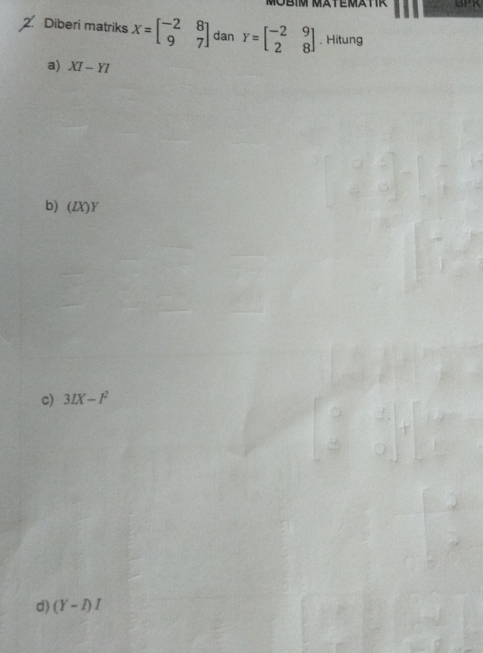 MÜBIM MÄTEMÄTIR BPK 
Diberi matriks X=beginbmatrix -2&8 9&7endbmatrix dan Y=beginbmatrix -2&9 2&8endbmatrix. Hitung 
a) XI-YI
b) (ZX)Y
c) 3IX-I^2
d) (Y-I)I