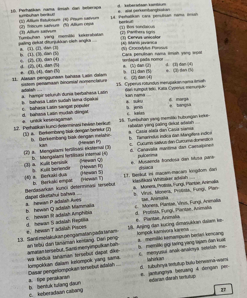 Perhatikan nama ilmiah dari beberapa d. keberadaan kambium
tumbuhan berikut! e. alat perkembangbiakan
(1) Allium fistulosum (4) Pisum sativum 14. Perhatikan cara penulisan nama ilmiah
(2) Triticum sativum (5) Allium cepa berikut!
(3) Allium sativum (1) Bos sondaicus
Tumbuhan yang memiliki kekerabatan (2) Panthera tigris
paling dekat ditunjukkan oleh angka .... (3) Cervus unicolor
a. (1), (2), dan (3) (4) Manis javanica
(5) Crocodylus Porosus
b. (1), (3), dan (5) Cara penulisan nama ilmiah yang tepat
c. (2), (3), dan (4) terdapat pada nomor ....
d. (2), (4), dan (5)
e. (3), (4), dan (5) a. (1) dan (2) d. (3) dan (4)
11. Alasan penggunaan bahasa Latin dalam b. (1) dan (5) e. (3) dan (5)
sistem penamaan binomial nomenclature c. (2) dan (4)
15. Cyperus rotundus merupakan nạma ilmiah
adalah ....
a. hampir seluruh dunia berbahasa Latin kan nama .... dari rumput teki. Kata Cyperus menunjuk-
b. bahasa Latin sudah lama dipakai a. suku d. marga
c. bahasa Latin sangat populer b. jenis
d. bahasa Latin mudah diingat e. bangsa
e. untuk keseragaman c. kelas
12. Perhatikan kunci determinasi hewan berikut! 16. Tumbuhan yang memiliki hubungan keke-
(1) a. Berkembang biak dengan bertelur (2) rabatan yang paling dekat adalah ....
b. Berkembang biak dengan melahir- a. Casia alata dan Casia siamia
kan (Hewan P) b. Tamarindus indica dan Mangifera indica
(2) a. Mengalami fertilisasi eksternal (3) c. Cucumis sativus dan Curcuma domestica
b. Mengalami fertilisasi internal (4) d. Canavalia maritima dan Caesalpinea
pulcerima
(3) a. Kulit bersisik (Hewan Q) e. Musaenda frondosa dan Musa para-
b. Kulit berlendir (Hewan R) disiaca
(4) a. Berkaki dua (Hewan S) 17. Berikut ini macam-macam kingdom dari
b. Berkaki empat (Hewan T)
Berdasarkan kunci determinasi tersebut klasifikasi Whittaker adalah ....
dapat diketahui bahwa .... a. Monera, Protista, Fungi, Plantae, Animalia
a. hewan P adalah Aves b. Virus, Monera, Protista, Fungi, Plan-
tae, Animalia
b. hewan Q adalah Mammalia
c. hewan R adalah Amphibia c. Monera, Plantae, Virus, Fungi, Animalia
d. hewan S adalah Reptilia d. Protista, Fungi, Plantae, Animalia
e. hewan T adalah Pisces e. Plantae, Animalia
13. Santi melakukan pengamatan pada tanam- 18. Anjing dan kucing dimasukkan dalam ke-
Iompok karnivora karena ....
an tebu dan tanaman kentang. Dari peng- a. memiliki kemampuan berlari kencang
amatan tersebut, Santi menyimpulkan bah-
wa kedua tanaman tersebut dapat dike- b. memiliki gigi taring yang tajam dan kuat
lompokkan dalam kelompok yang sama. c. menyusui anak-anaknya setelah me-
lahirkan
Dasar pengelompokan tersebut adalah ....
a. tipe perakaran d. tubuhnya tertutup bulu berwarna-warni
b. bentuk tulang daun e. jantungnya beruang 4 dengan per-
edaran darah tertutup
c. keberadaan cabang
27