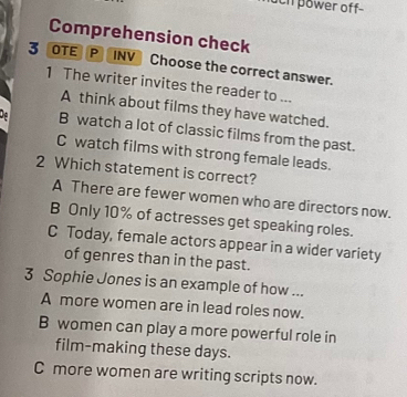 uch power off-
Comprehension check
1 
3 OTE P INV Choose the correct answer.
1 The writer invites the reader to ...
A think about films they have watched.
B watch a lot of classic films from the past.
C watch films with strong female leads.
2 Which statement is correct?
A There are fewer women who are directors now.
B Only 10% of actresses get speaking roles.
C Today, female actors appear in a wider variety
of genres than in the past.
3 Sophie Jones is an example of how ...
A more women are in lead roles now.
B women can play a more powerful role in
film-making these days.
C more women are writing scripts now.