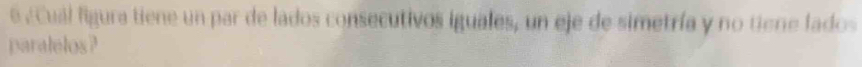 6 ¿ Cuál figura tiene un par de lados consecutivos iguales, un eje de simetría y no tiene lados 
paralelos?