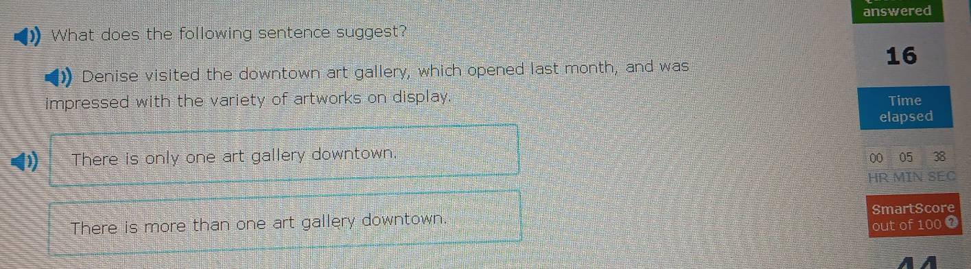 answered
What does the following sentence suggest?
16
Denise visited the downtown art gallery, which opened last month, and was
impressed with the variety of artworks on display. Time
elapsed
00 05 38
HR MIN SEC
SmartScore
out of 100 0