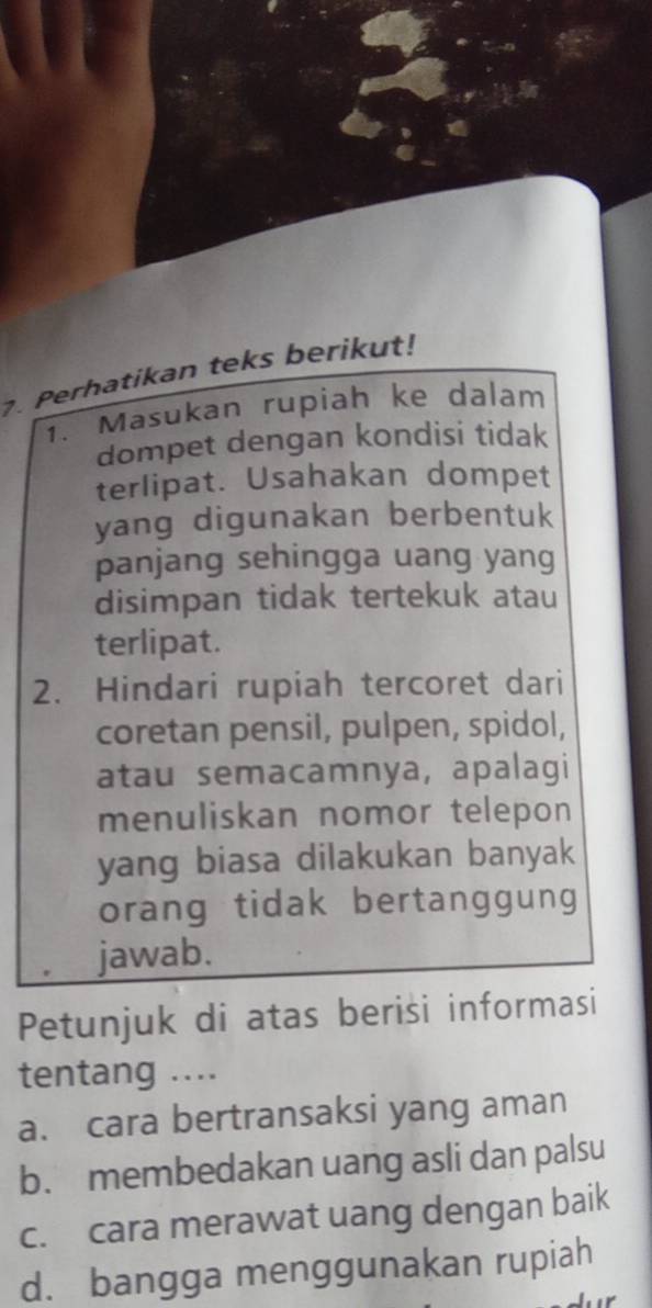 Perhatikan teks berikut!
1. Masukan rupiah ke dalam
dompet dengan kondisi tidak
terlipat. Usahakan dompet
yang digunakan berbentuk
panjang sehingga uang yang
disimpan tidak tertekuk atau
terlipat.
2. Hindari rupiah tercoret dari
coretan pensil, pulpen, spidol,
atau semacamnya, apalagi
menuliskan nomor telepon
yang biasa dilakukan banyak
orang tidak bertanggung
jawab.
Petunjuk di atas berisi informasi
tentang ....
a. cara bertransaksi yang aman
b. membedakan uang asli dan palsu
c. cara merawat uang dengan baik
d. bangga menggunakan rupiah