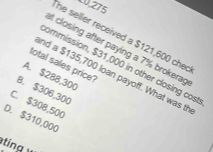 $121,600 che
t closing after paying a 7% brokerag
total sales price?
ommission, $31,000 in other closing cost
nd a $135,700 loan payoff. What was th
A. $288,300
B. $306,300
C. $308,500
D. $310,000
ng